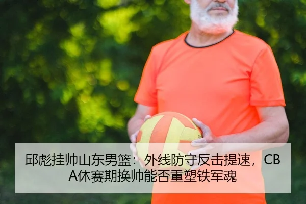 邱彪挂帅山东男篮：外线防守反击提速，CBA休赛期换帅能否重塑铁军魂